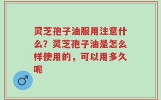 灵芝孢子油服用注意什么？灵芝孢子油是怎么样使用的，可以用多久呢