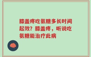 膝盖疼吃氨糖多长时间起效？膝盖疼，听说吃氨糖能治疗此病