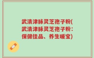 武清津脉灵芝孢子粉(武清津脉灵芝孢子粉：保健佳品、养生暖宝)