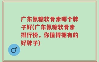 广东氨糖软骨素哪个牌子好(广东氨糖软骨素排行榜，你值得拥有的好牌子)