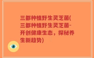 三都种植野生灵芝菌(三都种植野生灵芝菌-开创健康生态，探秘养生新趋势)