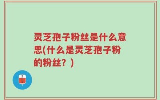 灵芝孢子粉丝是什么意思(什么是灵芝孢子粉的粉丝？)