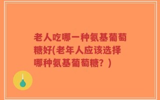 老人吃哪一种氨基葡萄糖好(老年人应该选择哪种氨基葡萄糖？)