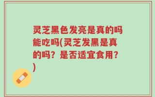 灵芝黑色发亮是真的吗能吃吗(灵芝发黑是真的吗？是否适宜食用？)