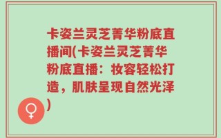 卡姿兰灵芝菁华粉底直播间(卡姿兰灵芝菁华粉底直播：妆容轻松打造，肌肤呈现自然光泽)