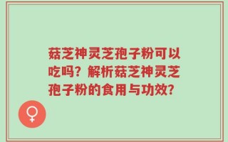 菇芝神灵芝孢子粉可以吃吗？解析菇芝神灵芝孢子粉的食用与功效？