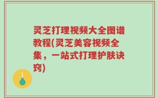 灵芝打理视频大全图谱教程(灵芝美容视频全集，一站式打理护肤诀窍)