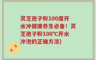 灵芝孢子粉100度开水冲健康养生必备！灵芝孢子粉100℃开水冲泡的正确方法)