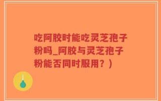 吃阿胶时能吃灵芝孢子粉吗_阿胶与灵芝孢子粉能否同时服用？)