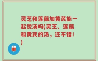 灵芝和莲藕加黄芪能一起煲汤吗(灵芝、莲藕和黄芪的汤，还不错！)