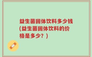 益生菌固体饮料多少钱(益生菌固体饮料的价格是多少？)