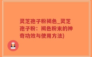 灵芝孢子粉褐色_灵芝孢子粉：褐色粉末的神奇功效与使用方法)