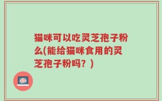 猫咪可以吃灵芝孢子粉么(能给猫咪食用的灵芝孢子粉吗？)