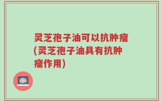灵芝孢子油可以抗肿瘤(灵芝孢子油具有抗肿瘤作用)