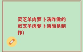 灵芝羊肉萝卜汤咋做的灵芝羊肉萝卜汤简易制作)