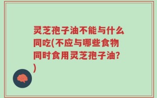 灵芝孢子油不能与什么同吃(不应与哪些食物同时食用灵芝孢子油？)