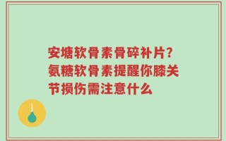 安塘软骨素骨碎补片？氨糖软骨素提醒你膝关节损伤需注意什么