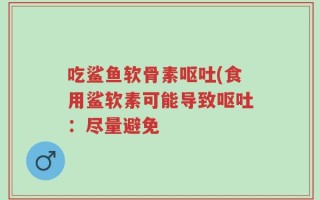 吃鲨鱼软骨素呕吐(食用鲨软素可能导致呕吐：尽量避免