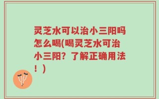 灵芝水可以治小三阳吗怎么喝(喝灵芝水可治小三阳？了解正确用法！)