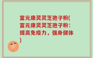 富元康灵灵芝孢子粉(富元康灵灵芝孢子粉：提高免疫力，强身健体)