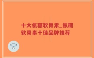 十大氨糖软骨素_氨糖软骨素十佳品牌推荐