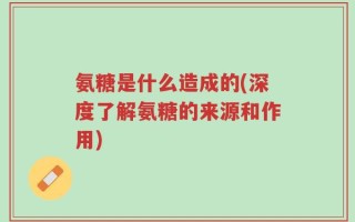 氨糖是什么造成的(深度了解氨糖的来源和作用)