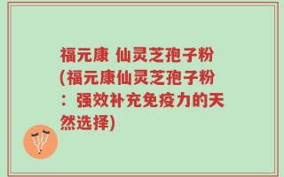 福元康 仙灵芝孢子粉(福元康仙灵芝孢子粉：强效补充免疫力的天然选择)