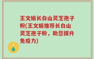 王文娟长白山灵芝孢子粉(王文娟推荐长白山灵芝孢子粉，助您提升免疫力)