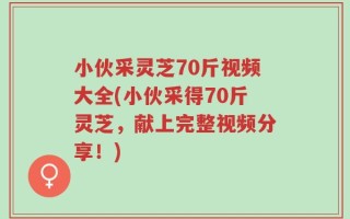 小伙采灵芝70斤视频大全(小伙采得70斤灵芝，献上完整视频分享！)