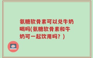 氨糖软骨素可以兑牛奶喝吗(氨糖软骨素和牛奶可一起饮用吗？)