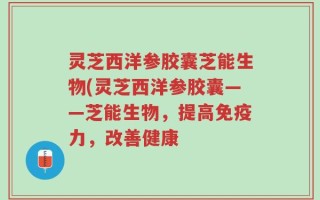 灵芝西洋参胶囊芝能生物(灵芝西洋参胶囊——芝能生物，提高免疫力，改善健康
