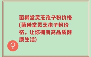 菌稀堂灵芝孢子粉价格(菌稀堂灵芝孢子粉价格，让你拥有高品质健康生活)