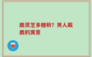 鹿灵芝多糖粉？男人戴鹿的寓意