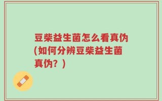 豆柴益生菌怎么看真伪(如何分辨豆柴益生菌真伪？)