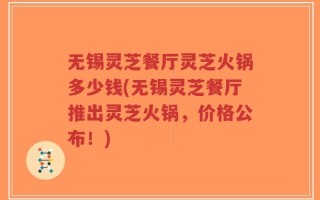 无锡灵芝餐厅灵芝火锅多少钱(无锡灵芝餐厅推出灵芝火锅，价格公布！)