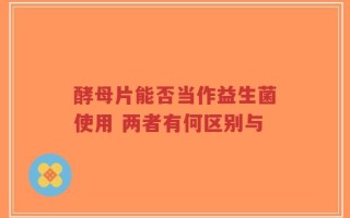酵母片能否当作益生菌使用 两者有何区别与