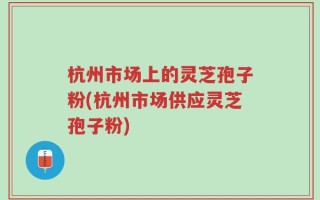 杭州市场上的灵芝孢子粉(杭州市场供应灵芝孢子粉)