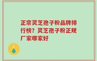 正宗灵芝孢子粉品牌排行榜？灵芝孢子粉正规厂家哪家好