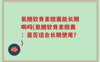 氨糖软骨素胶囊能长期喝吗(氨糖软骨素胶囊：是否适合长期使用？)