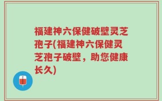 福建神六保健破壁灵芝孢子(福建神六保健灵芝孢子破壁，助您健康长久)