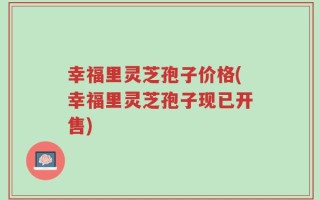 幸福里灵芝孢子价格(幸福里灵芝孢子现已开售)