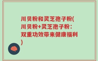 川贝粉和灵芝孢子粉(川贝粉+灵芝孢子粉：双重功效带来健康福利)