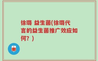 徐璐 益生菌(徐璐代言的益生菌推广效应如何？)