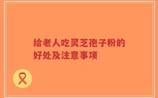 给老人吃灵芝孢子粉的好处及注意事项