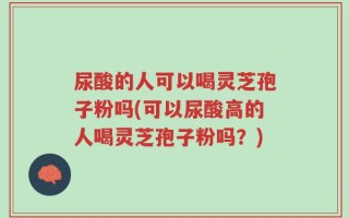 尿酸的人可以喝灵芝孢子粉吗(可以尿酸高的人喝灵芝孢子粉吗？)