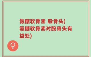 氨糖软骨素 股骨头(氨糖软骨素对股骨头有益处)