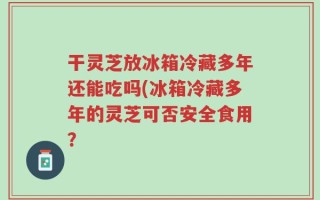 干灵芝放冰箱冷藏多年还能吃吗(冰箱冷藏多年的灵芝可否安全食用？