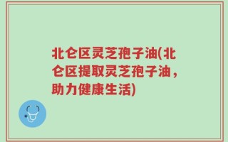 北仑区灵芝孢子油(北仑区提取灵芝孢子油，助力健康生活)