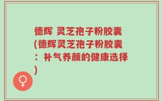 德辉 灵芝孢子粉胶囊(德辉灵芝孢子粉胶囊：补气养颜的健康选择)