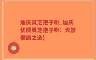 迪庆灵芝孢子粉_迪庆优质灵芝孢子粉：天然健康之选)